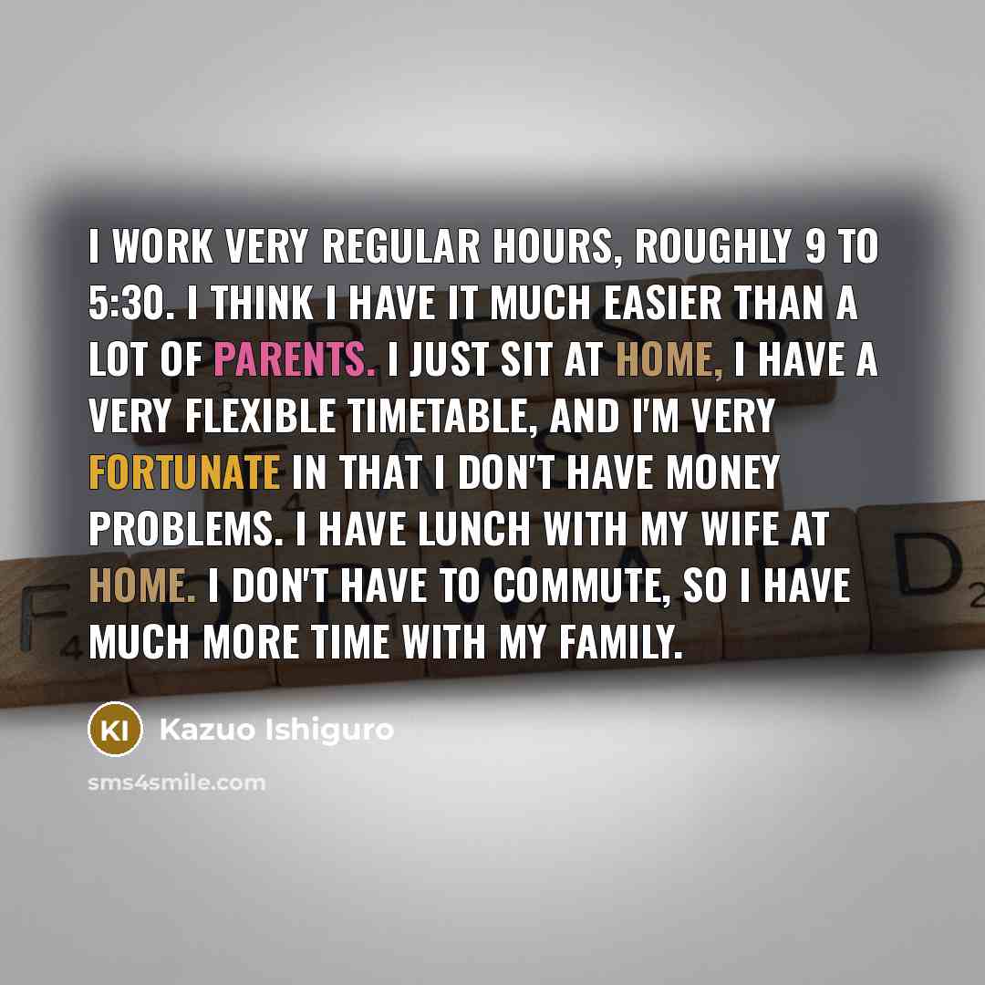 “I work very regular hours, roughly 9 to 5:30. I think I have it much easier than a lot of parents. I just sit at home, I have a very flexible timetable, and I'm very fortunate in that I don't have money problems. I have lunch with my wife at home. I don't have to commute, so I have much more time…” quote by Kazuo Ishiguro