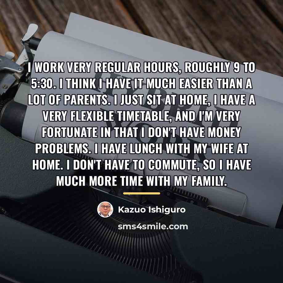 “I work very regular hours, roughly 9 to 5:30. I…” quote by Kazuo Ishiguro