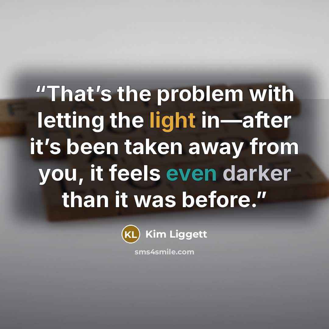 “That’s the problem with letting the light in—after it’s been taken away from you, it feels even darker than it was before.” quote by Kim Liggett