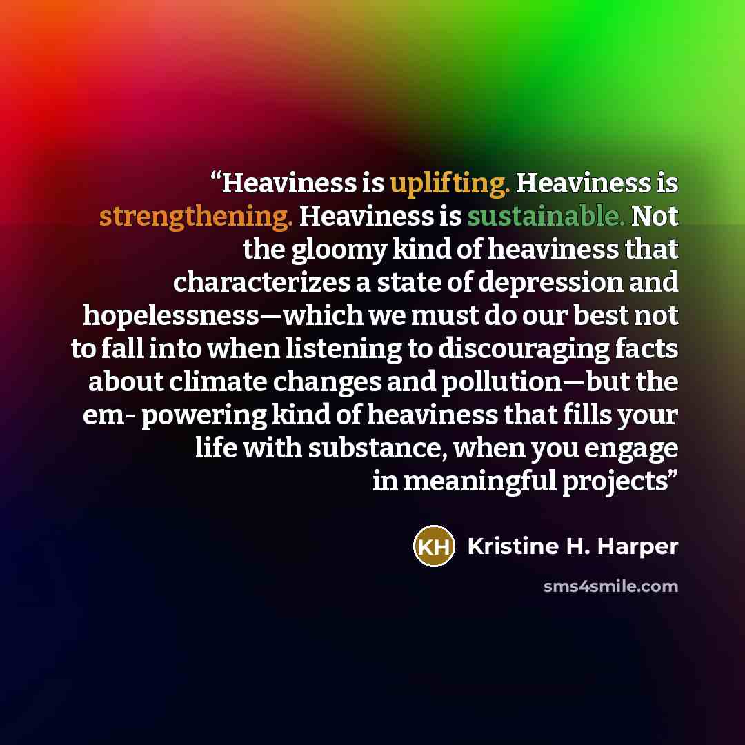 “Heaviness is uplifting. Heaviness is strengthening. Heaviness is sustainable. Not the gloomy kind of heaviness that characterizes a state of depression and hopelessness—which we must do our best not to fall into when listening to discouraging facts about climate changes and pollution—but the em…” quote by Kristine H. Harper