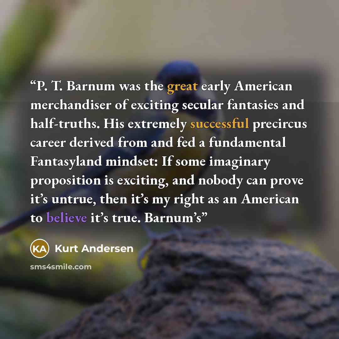 “P. T. Barnum was the great early American merchandiser of exciting secular fantasies and half-truths. His extremely successful precircus career derived from and fed a fundamental Fantasyland mindset: If some imaginary proposition is exciting, and nobody can prove it’s untrue, then it’s my right as…” quote by Kurt Andersen
