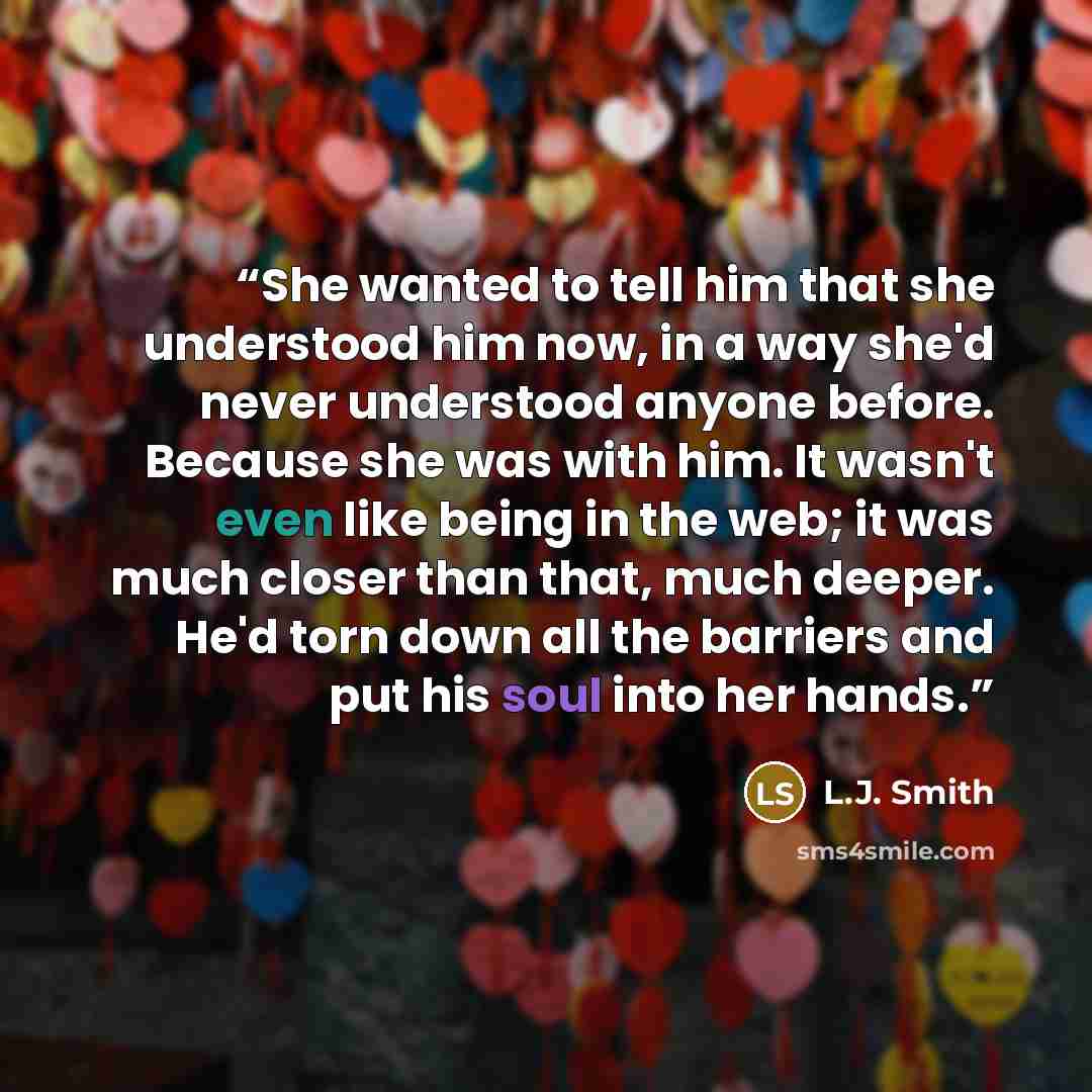 “She wanted to tell him that she understood him now, in a way she'd never understood anyone before. Because she was with him. It wasn't even like being in the web; it was much closer than that, much deeper. He'd torn down all the barriers and put his soul into her hands.” quote by L.J. Smith