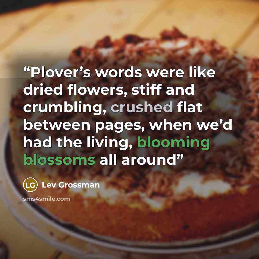 “Plover’s words were like dried flowers, stiff and crumbling, crushed flat between pages, when we’d had the living, blooming blossoms all around” quote by Lev Grossman