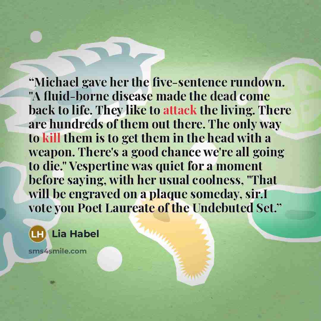 “Michael gave her the five-sentence rundown. "A fluid-borne disease made the dead come back to life. They like to attack the living. There are hundreds of them out there. The only way to kill them is to get them in the head with a weapon. There's a good chance we're all going to die." Vespertine…” quote by Lia Habel