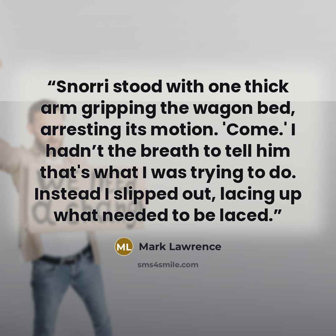 “Snorri stood with one thick arm gripping the wagon bed, arresting its motion. 'Come.' I hadn’t the breath to tell him that's what I was trying to do. Instead I slipped out, lacing up what needed to be laced.” quote by Mark Lawrence