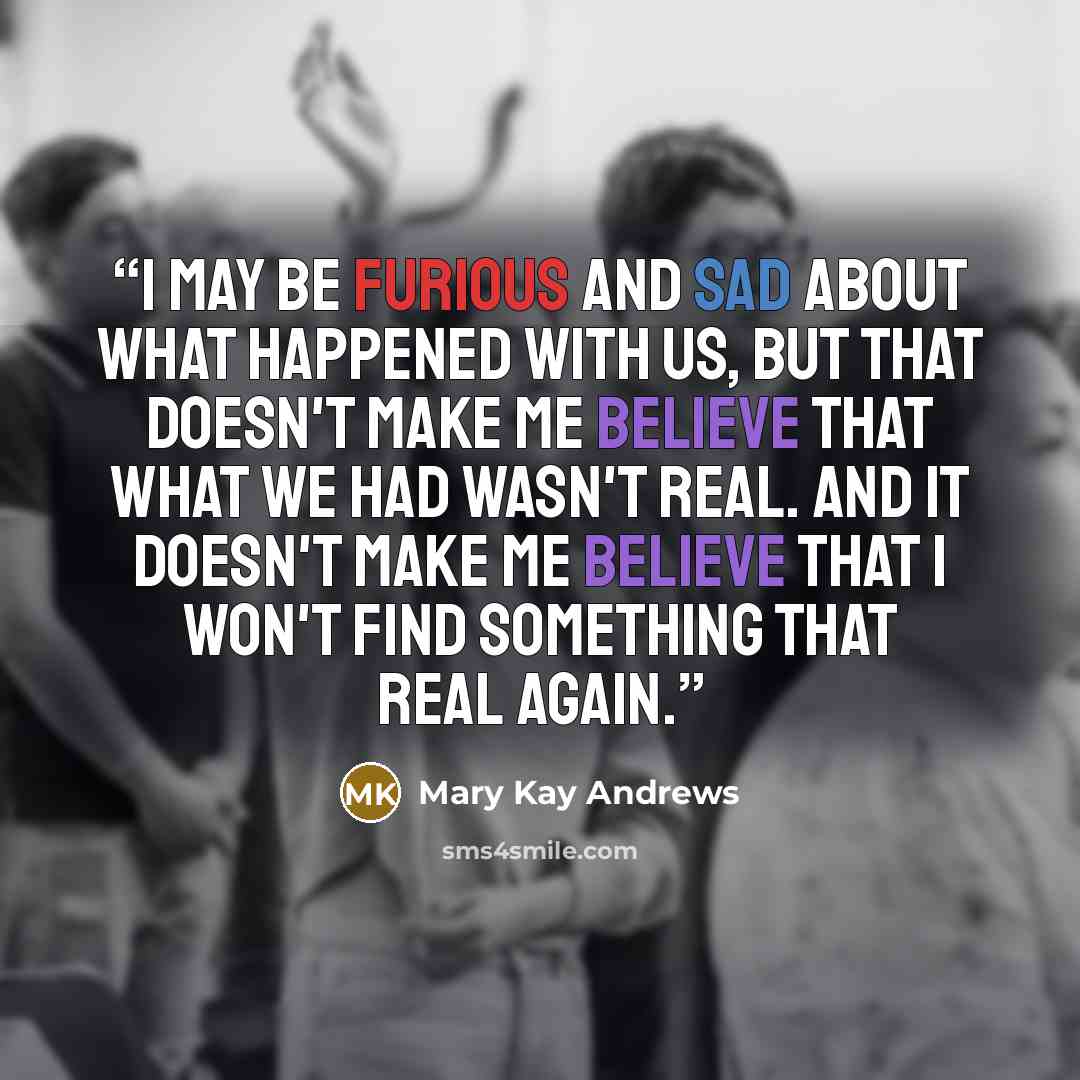 “I may be furious and sad about what happened with us, but that doesn't make me believe that what we had wasn't real. And it doesn't make me believe that I won't find something that real again.” quote by Mary Kay Andrews