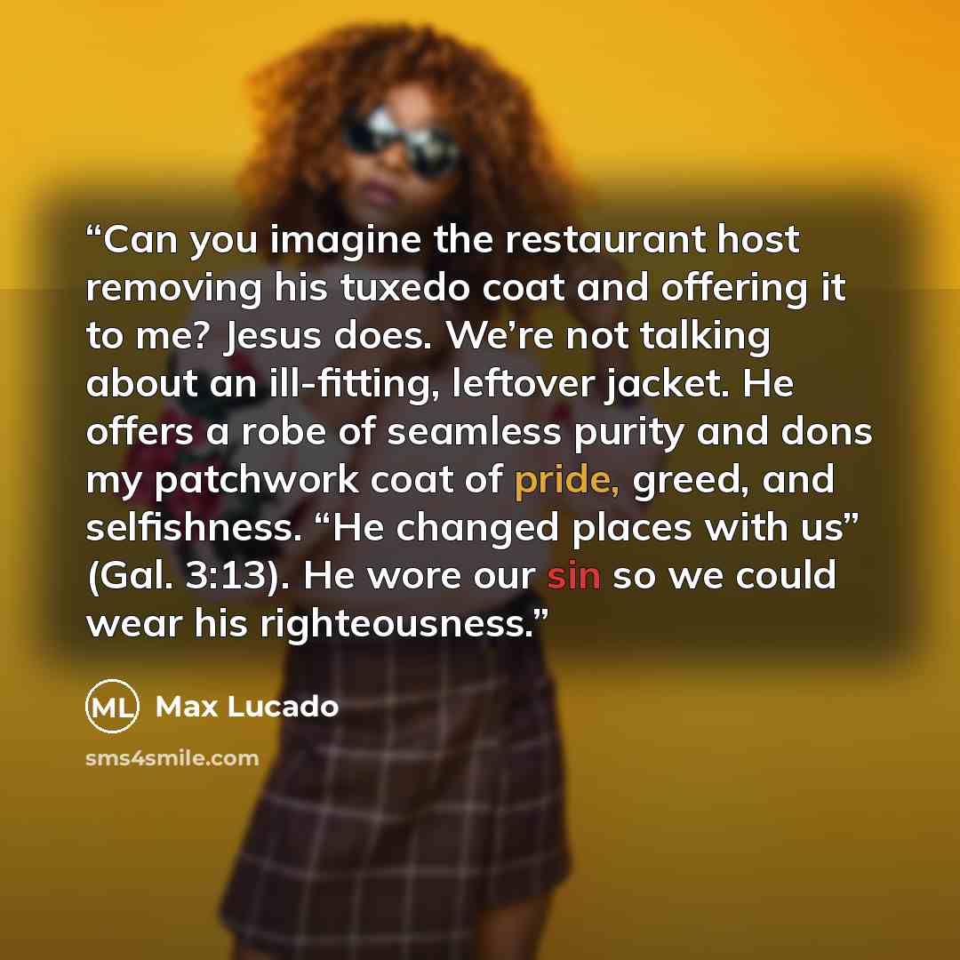 “Can you imagine the restaurant host removing his tuxedo coat and offering it to me? Jesus does. We’re not talking about an ill-fitting, leftover jacket. He offers a robe of seamless purity and dons my patchwork coat of pride, greed, and selfishness. “He changed places with us” (Gal. 3:13). He wore…” quote by Max Lucado