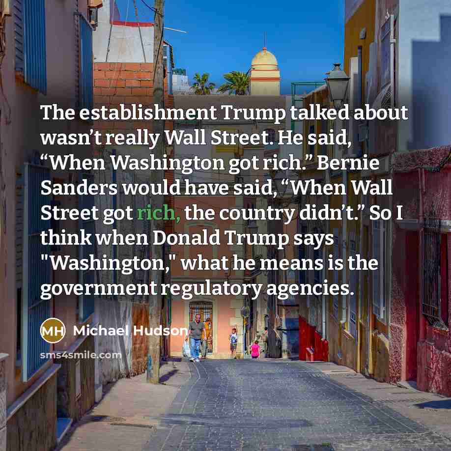 “The establishment Trump talked about wasn’t really Wall Street. He said, “When Washington got rich.” Bernie Sanders would have said, “When Wall Street got rich, the country didn’t.” So I think when Donald Trump says "Washington," what he means is the government regulatory agencies.” quote by Michael Hudson