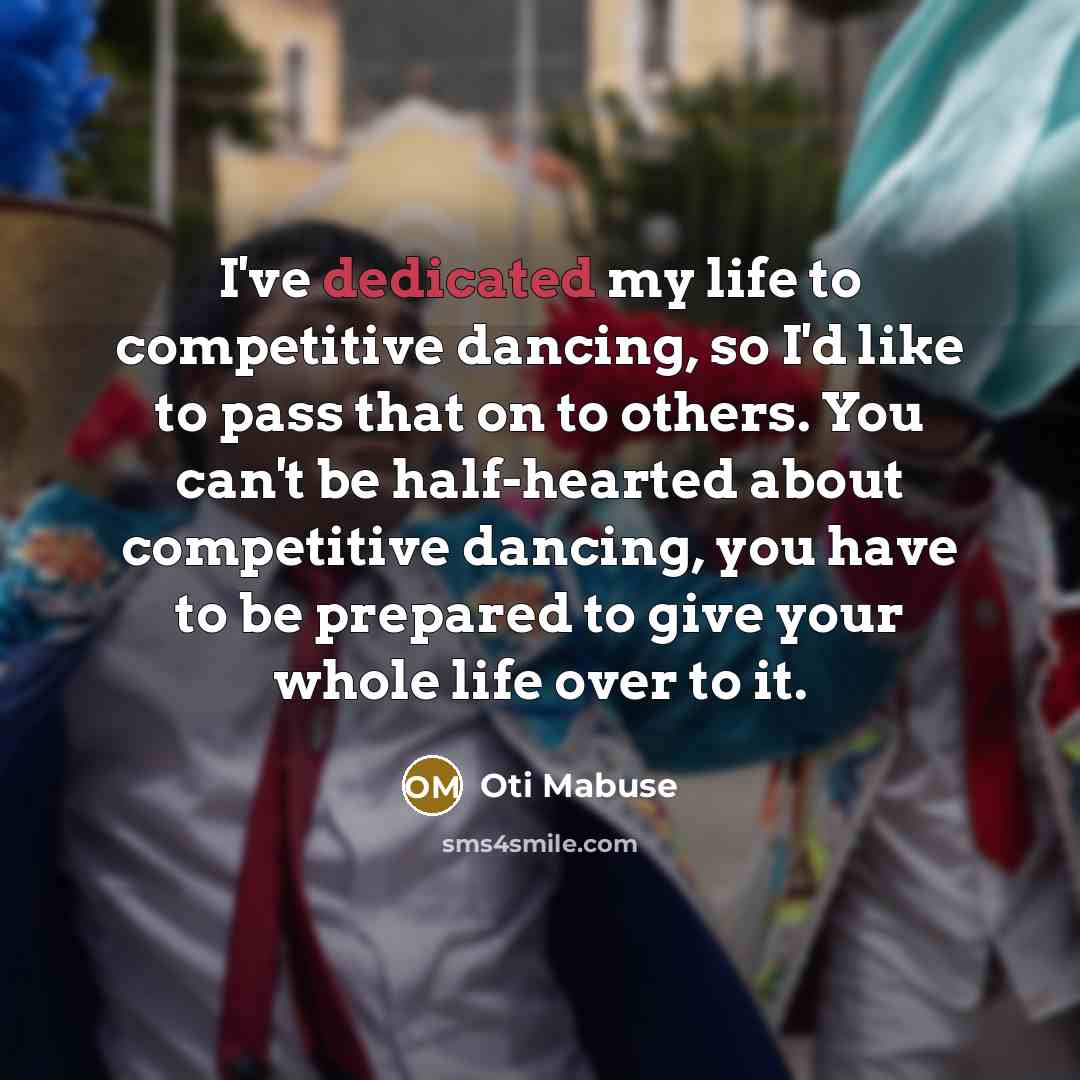 “I've dedicated my life to competitive dancing, so I'd like to pass that on to others. You can't be half-hearted about competitive dancing, you have to be prepared to give your whole life over to it.” quote by Oti Mabuse