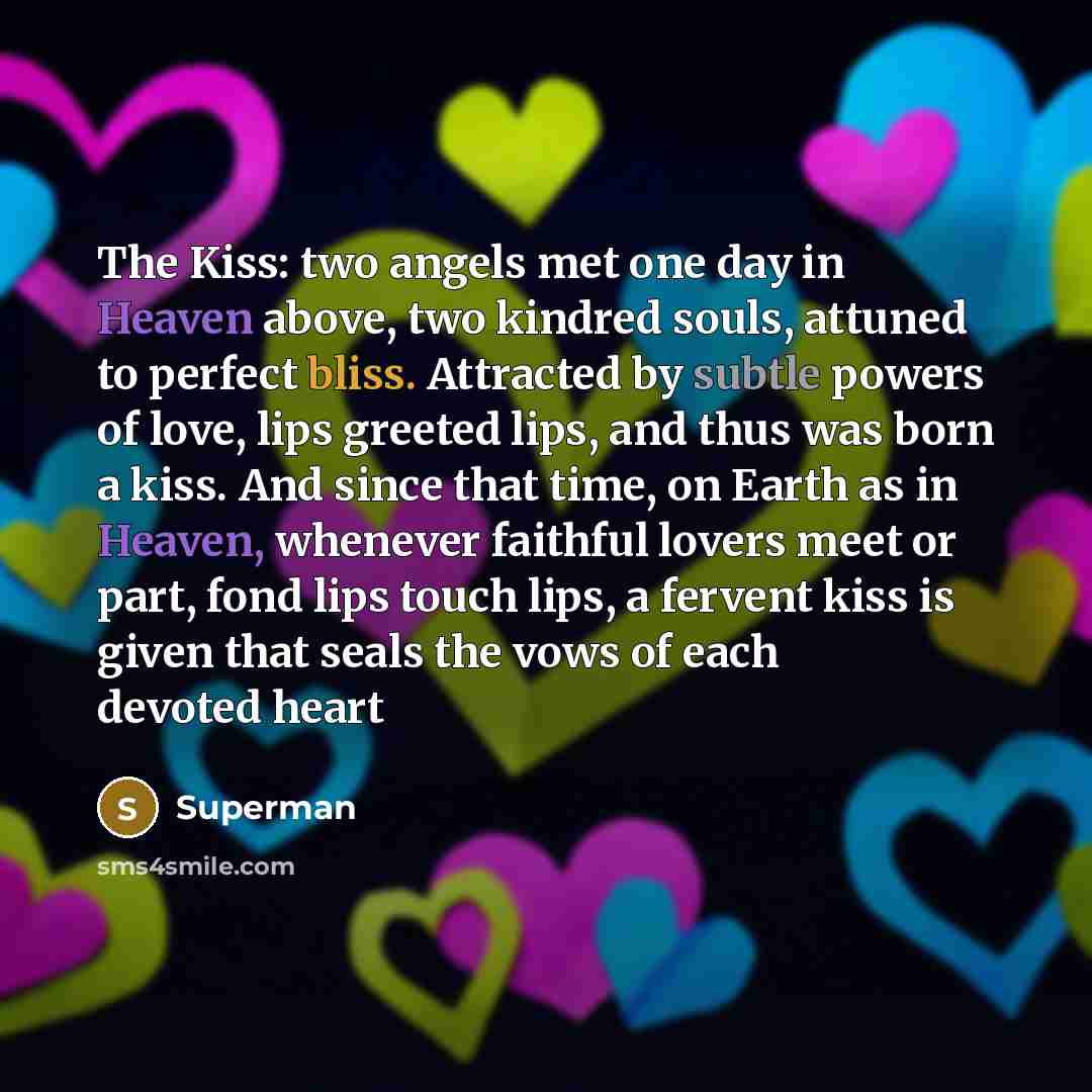 “The Kiss: two angels met one day in Heaven above, two kindred souls, attuned to perfect bliss. Attracted by subtle powers of love, lips greeted lips, and thus was born a kiss. And since that time, on Earth as in Heaven, whenever faithful lovers meet or part, fond lips touch lips, a fervent kiss is…” quote by Superman