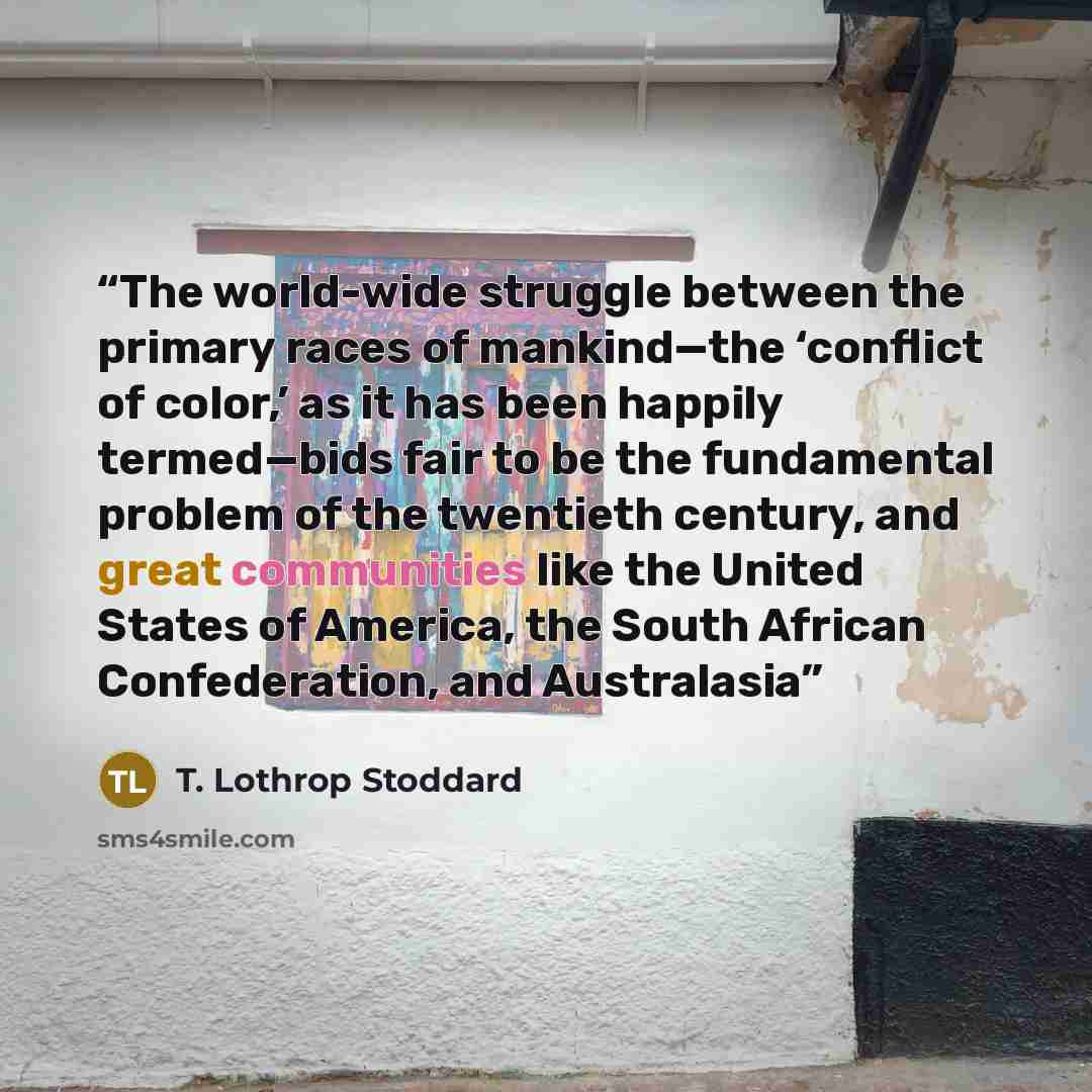 “The world-wide struggle between the primary races of mankind—the ‘conflict of color,’ as it has been happily termed—bids fair to be the fundamental problem of the twentieth century, and great communities like the United States of America, the South African Confederation, and Australasia” quote by T. Lothrop Stoddard