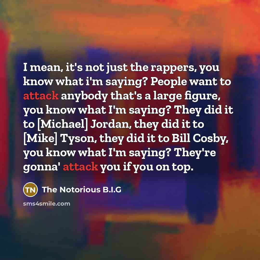 “I mean, it's not just the rappers, you know what i'm saying? People want to attack anybody that's a large figure, you know what I'm saying? They did it to [Michael] Jordan, they did it to [Mike] Tyson, they did it to Bill Cosby, you know what I'm saying? They're gonna' attack you if you on top.” quote by The Notorious B.I.G