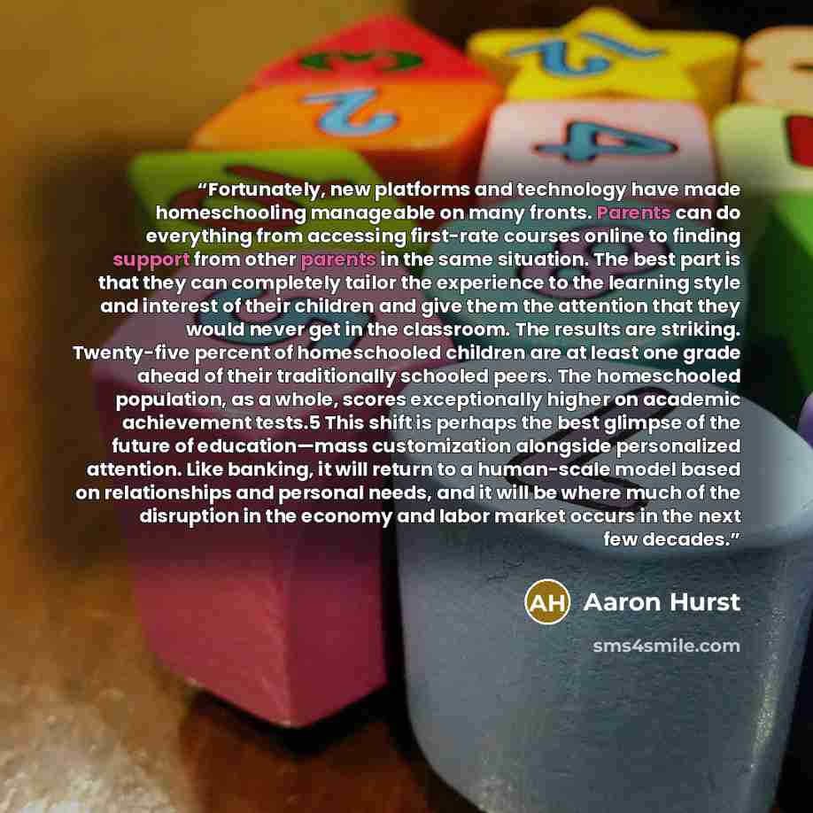 “Fortunately, new platforms and technology have made homeschooling manageable on many fronts. Parents can do everything from accessing first-rate courses online to finding support from other parents in the same situation. The best part is that they can completely tailor the experience to the…” quote by Aaron Hurst