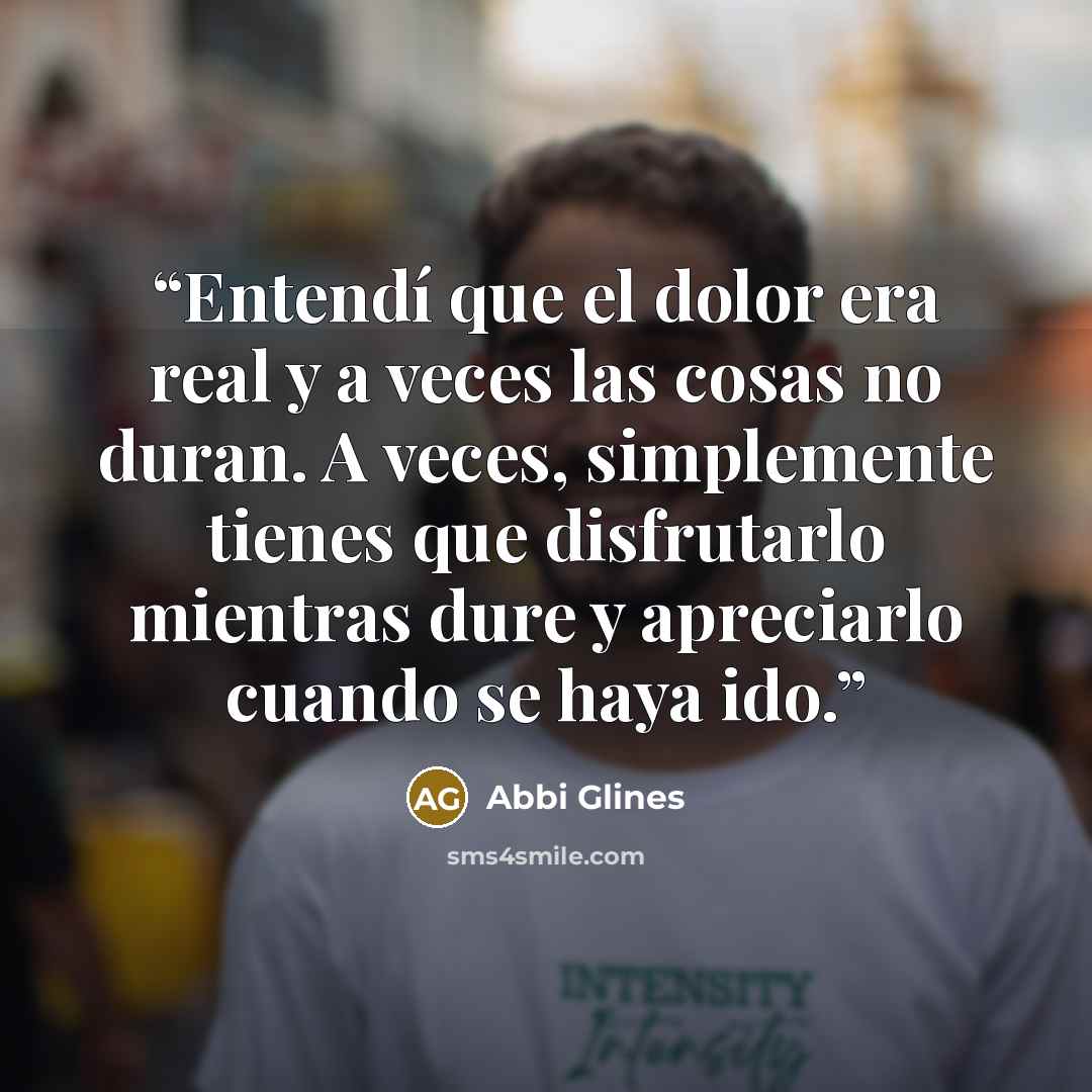 “Entendí que el dolor era real y a veces las cosas no duran. A veces, simplemente tienes que disfrutarlo mientras dure y apreciarlo cuando se haya ido.” quote by Abbi Glines