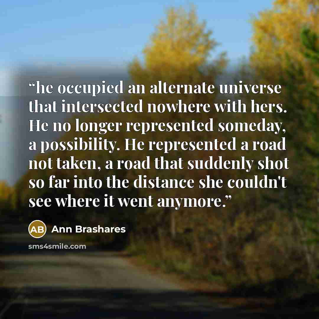 “he occupied an alternate universe that intersected nowhere with hers. He no longer represented someday, a possibility. He represented a road not taken, a road that suddenly shot so far into the distance she couldn't see where it went anymore.” quote by Ann Brashares