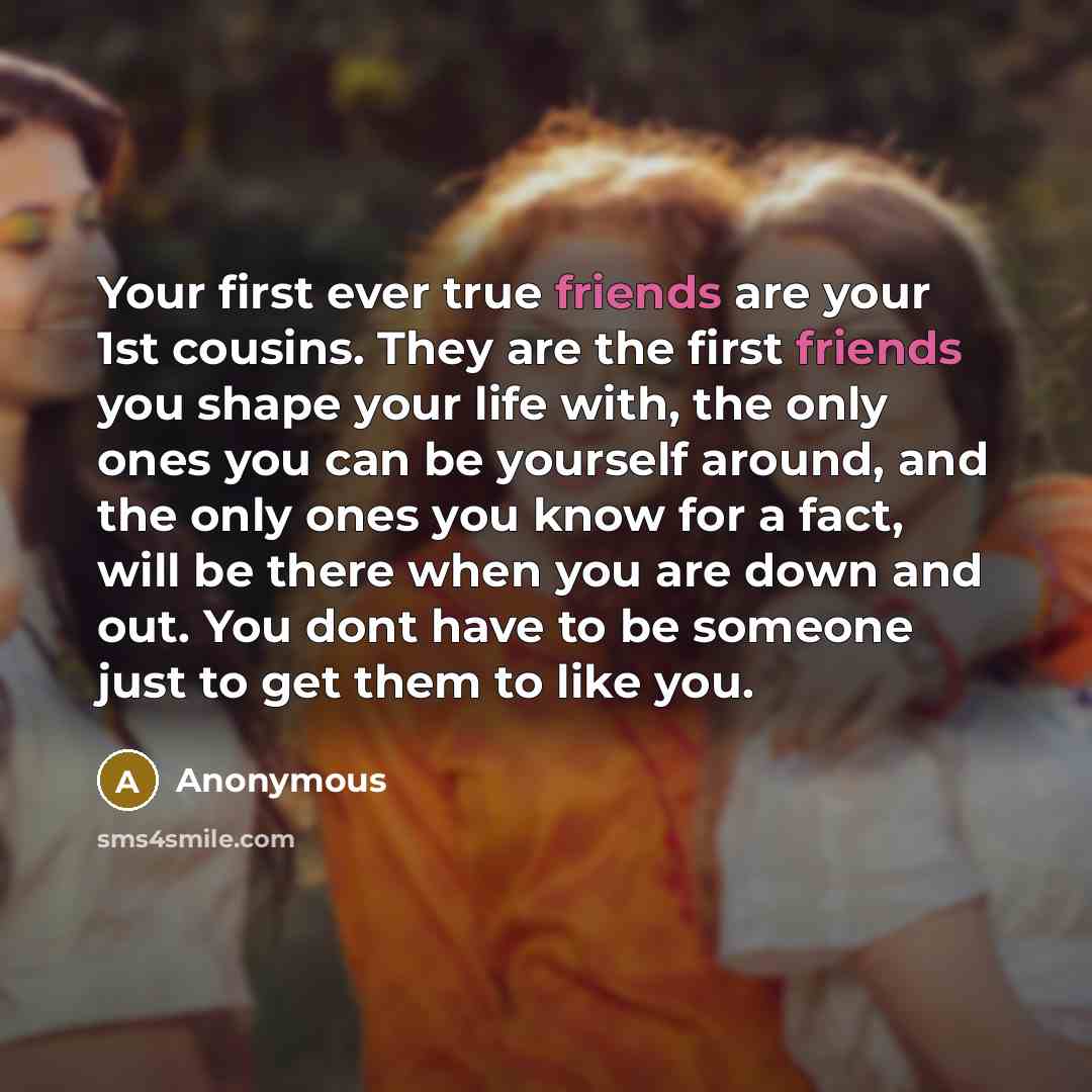 “Your first ever true friends are your 1st cousins. They are the first friends you shape your life with, the only ones you can be yourself around, and the only ones you know for a fact, will be there when you are down and out. You dont have to be someone just to get them to like you.” quote by Anonymous