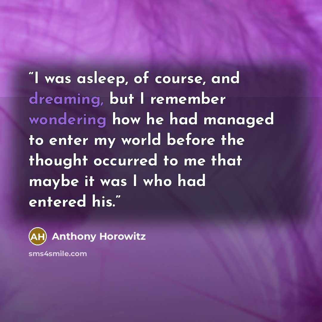 “I was asleep, of course, and dreaming, but I remember wondering how he had managed to enter my world before the thought occurred to me that maybe it was I who had entered his.” quote by Anthony Horowitz