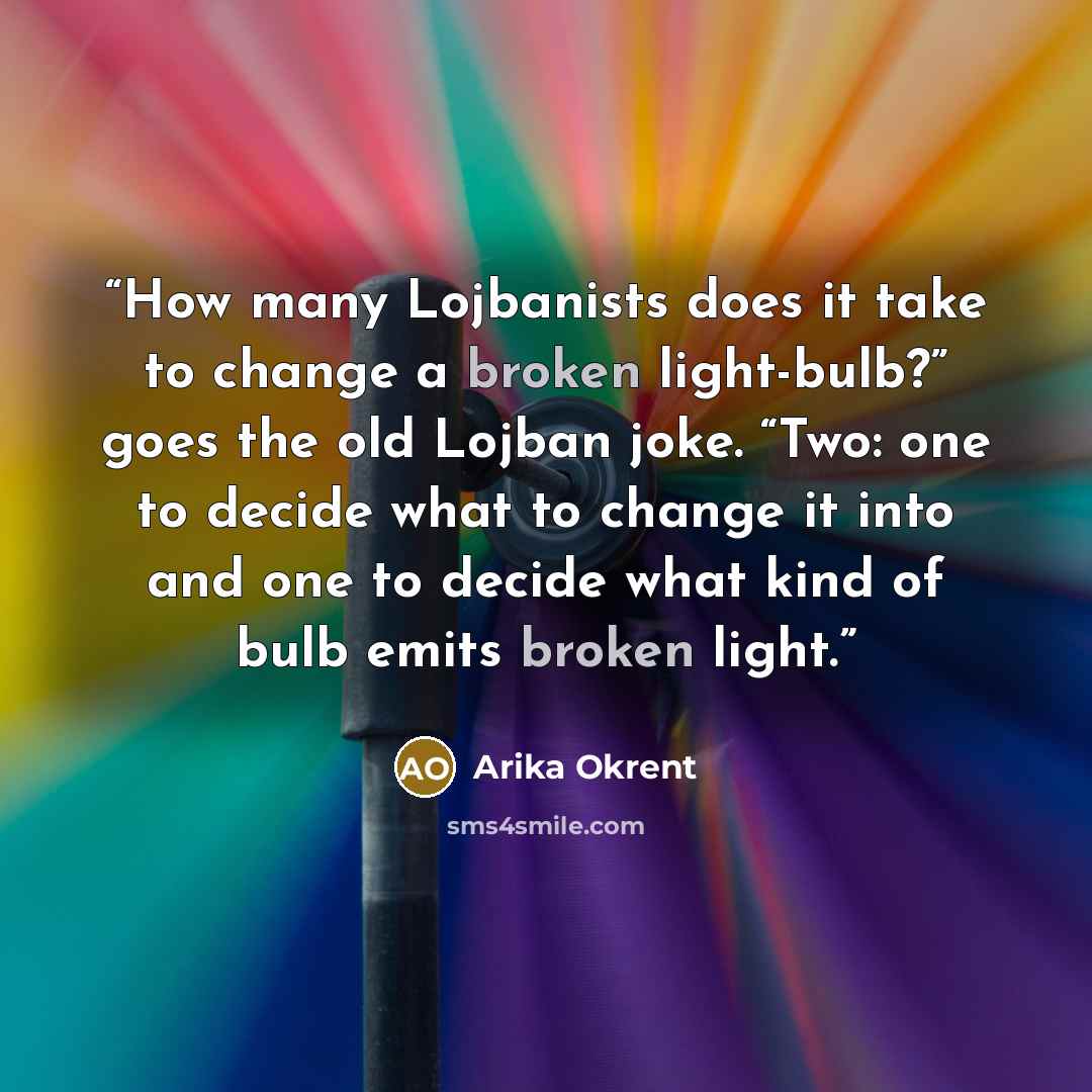 “How many Lojbanists does it take to change a broken light-bulb?” goes the old Lojban joke. “Two: one to decide what to change it into and one to decide what kind of bulb emits broken light.” quote by Arika Okrent