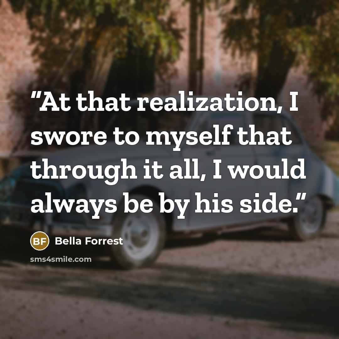 “At that realization, I swore to myself that through it all, I would always be by his side.” quote by Bella Forrest