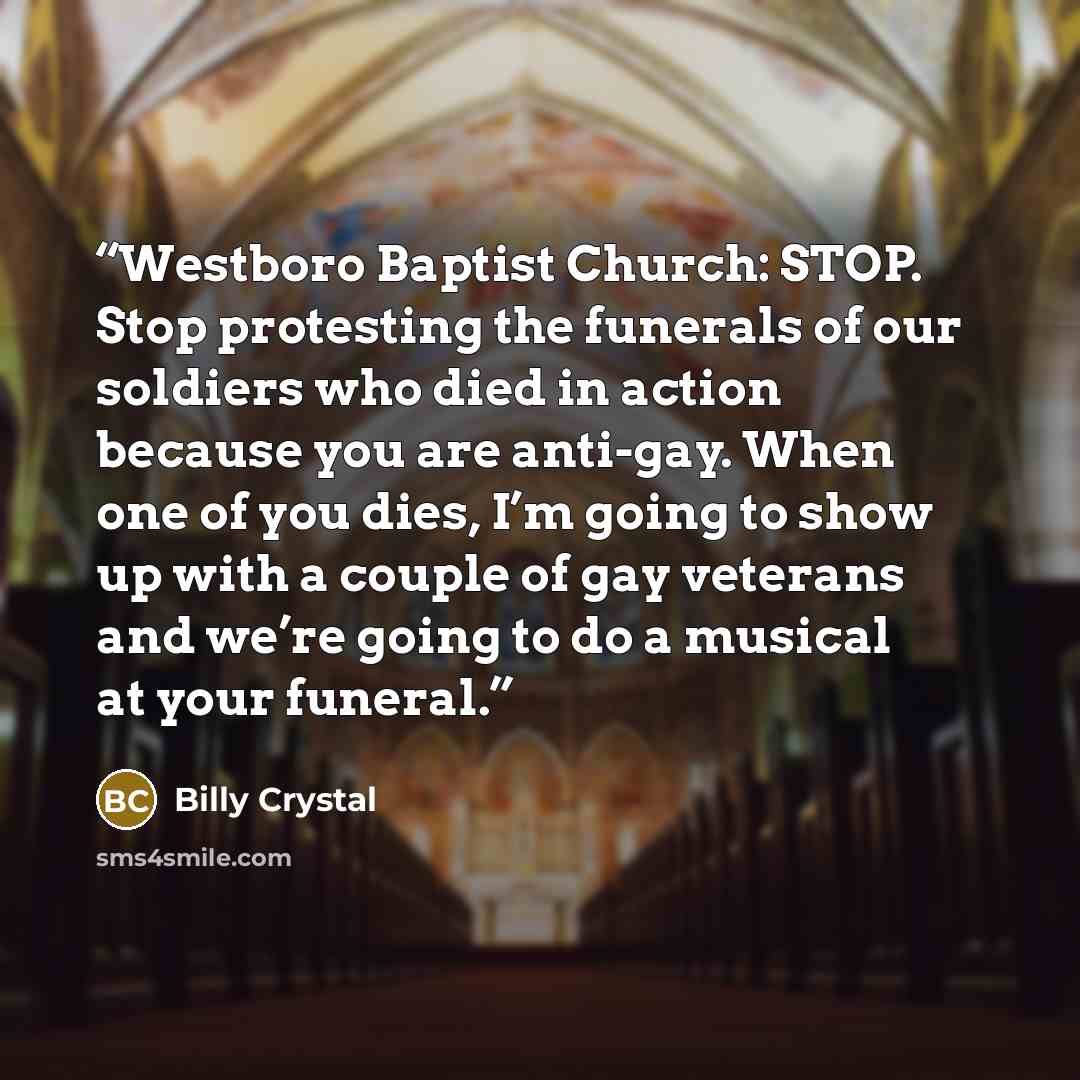 “Westboro Baptist Church: STOP. Stop protesting the funerals of our soldiers who died in action because you are anti-gay. When one of you dies, I’m going to show up with a couple of gay veterans and we’re going to do a musical at your funeral.” quote by Billy Crystal