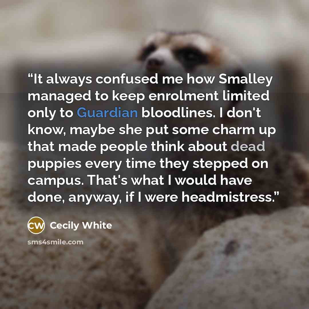 “It always confused me how Smalley managed to keep enrolment limited only to Guardian bloodlines. I don't know, maybe she put some charm up that made people think about dead puppies every time they stepped on campus. That's what I would have done, anyway, if I were headmistress.” quote by Cecily White