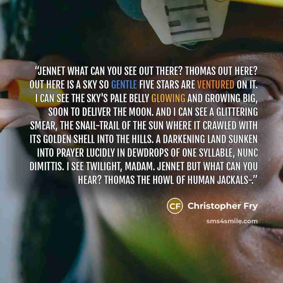 “JENNET What can you see Out there? THOMAS Out here? Out here is a sky so gentle Five stars are ventured on it. I can see The sky's pale belly glowing and growing big, Soon to deliver the moon. And I can see A glittering smear, the snail-trail of the sun Where it crawled with its golden shell into…” quote by Christopher Fry