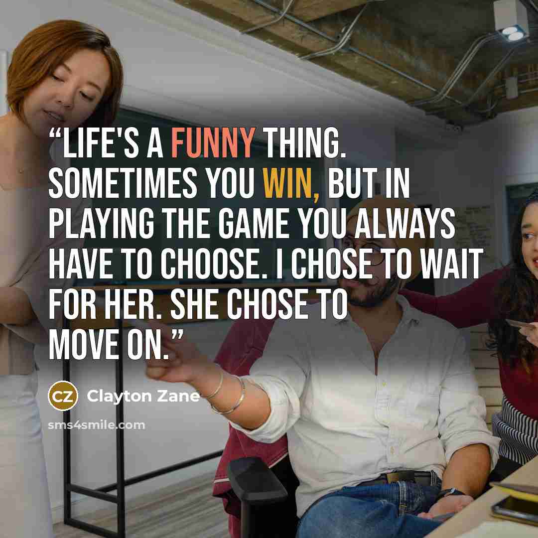 “Life's a funny thing. Sometimes you win, but in playing the game you always have to choose. I chose to wait for her. She chose to move on.” quote by Clayton Zane
