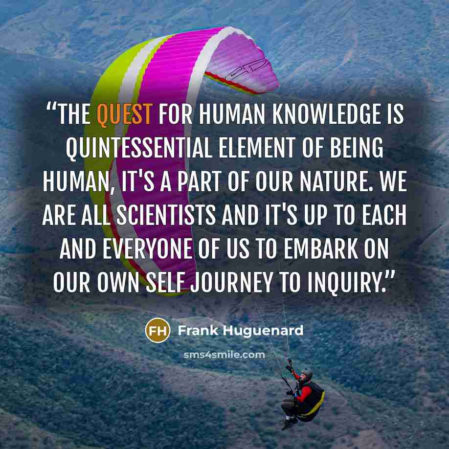 “The quest for human knowledge is quintessential element of being human, it's a part of our nature. We are all scientists and it's up to each and everyone of us to embark on our own self journey to inquiry.” quote by Frank Huguenard