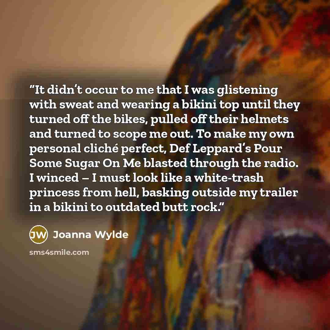 “It didn’t occur to me that I was glistening with sweat and wearing a bikini top until they turned off the bikes, pulled off their helmets and turned to scope me out. To make my own personal cliché perfect, Def Leppard’s Pour Some Sugar On Me blasted through the radio. I winced – I must look like a…” quote by Joanna Wylde