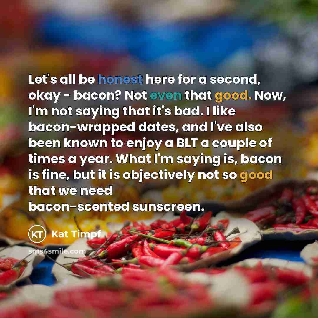“Let's all be honest here for a second, okay - bacon? Not even that good. Now, I'm not saying that it's bad. I like bacon-wrapped dates, and I've also been known to enjoy a BLT a couple of times a year. What I'm saying is, bacon is fine, but it is objectively not so good that we need bacon-scented…” quote by Kat Timpf