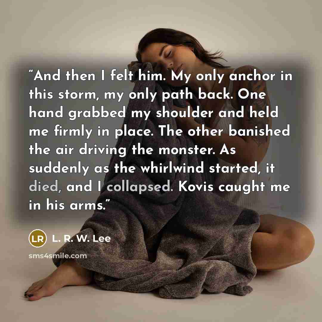 “And then I felt him. My only anchor in this storm, my only path back. One hand grabbed my shoulder and held me firmly in place. The other banished the air driving the monster. As suddenly as the whirlwind started, it died, and I collapsed. Kovis caught me in his arms.” quote by L. R. W. Lee