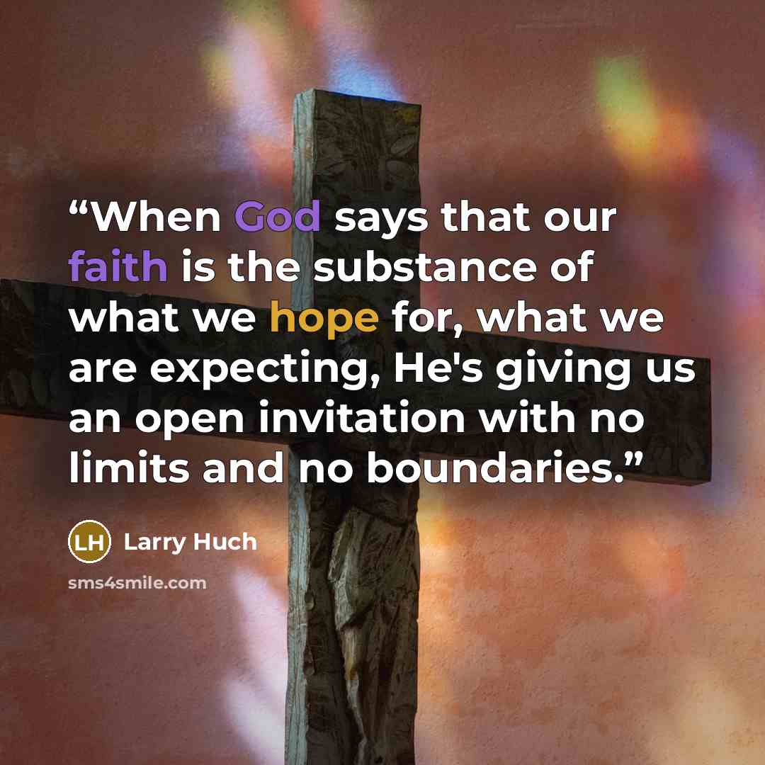 “When God says that our faith is the substance of what we hope for, what we are expecting, He's giving us an open invitation with no limits and no boundaries.” quote by Larry Huch