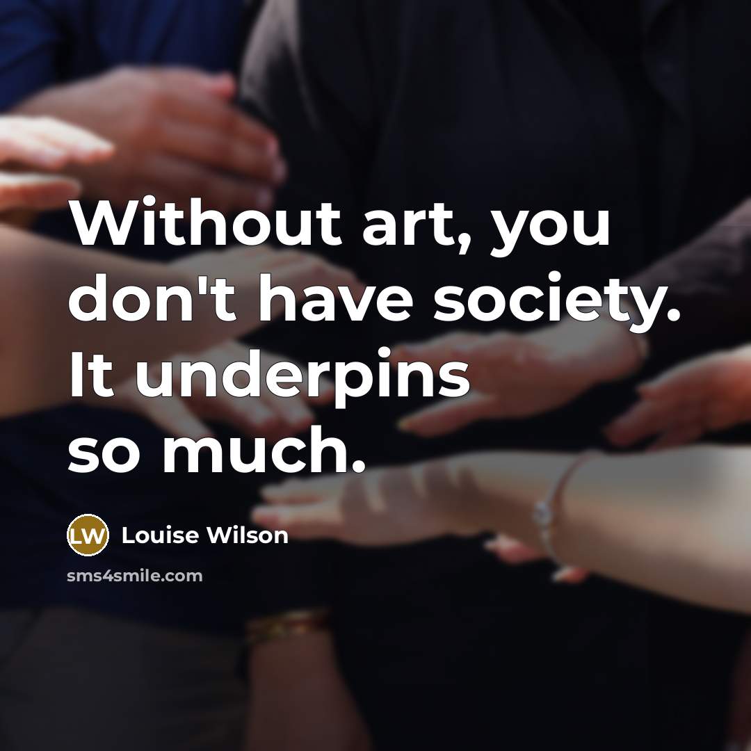 “Without art, you don't have society. It underpins so much.…” quote by Louise Wilson