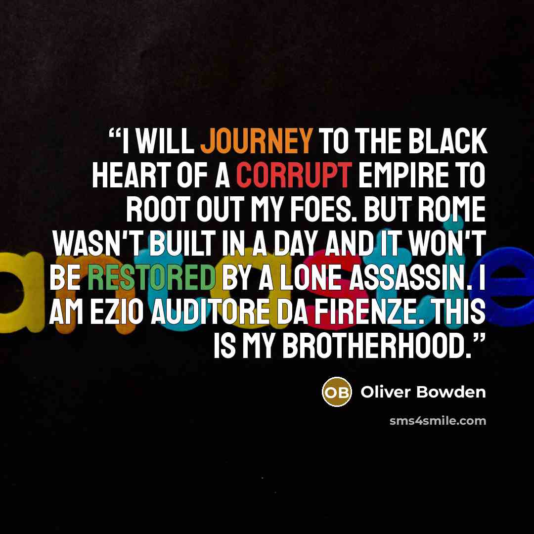 “I will journey to the black heart of a corrupt empire to root out my foes. But Rome wasn't built in a day and it won't be restored by a lone Assassin. I am Ezio Auditore Da Firenze. This is my Brotherhood.” quote by Oliver Bowden
