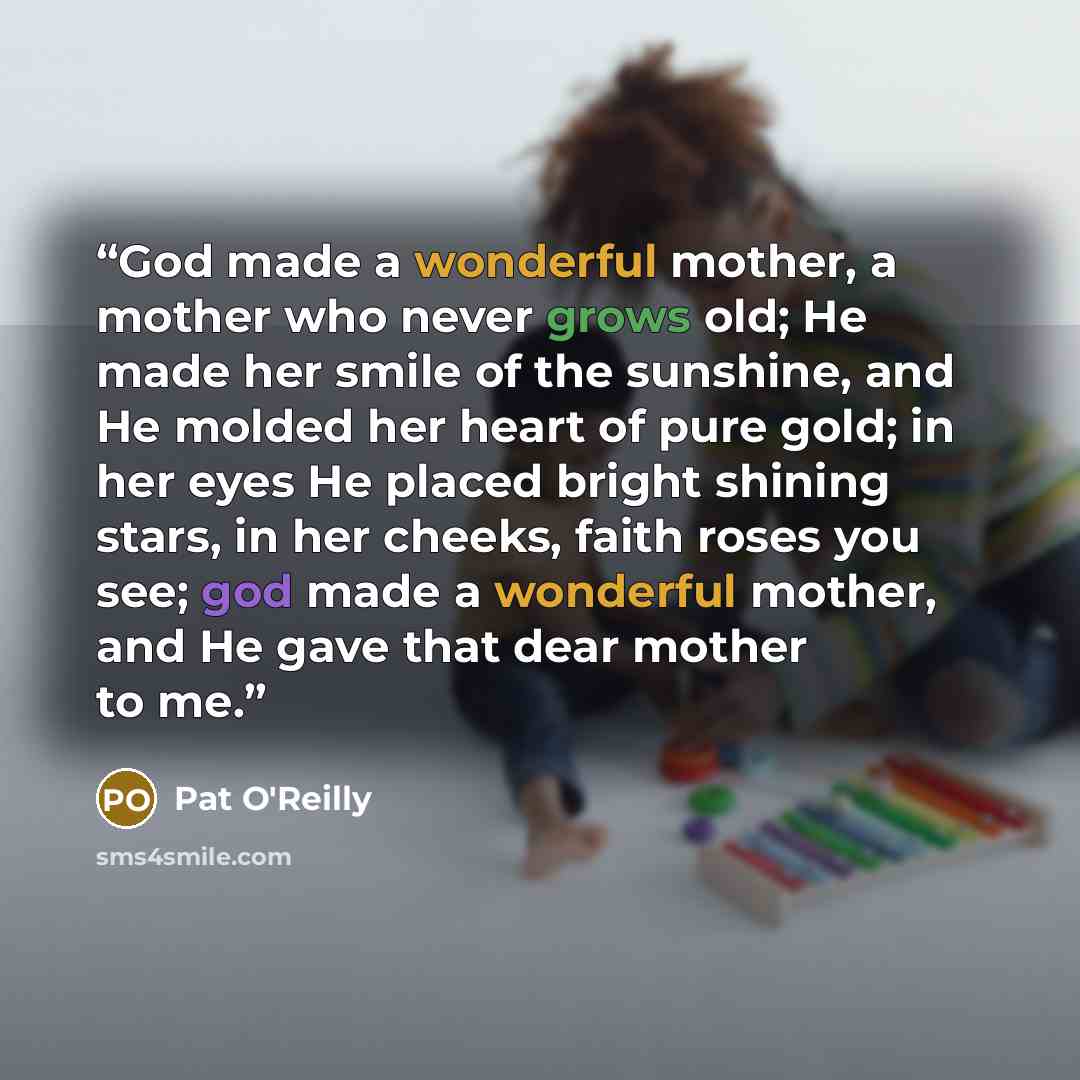 “God made a wonderful mother, a mother who never grows old; He made her smile of the sunshine, and He molded her heart of pure gold; in her eyes He placed bright shining stars, in her cheeks, faith roses you see; god made a wonderful mother, and He gave that dear mother to me.” quote by Pat O'Reilly