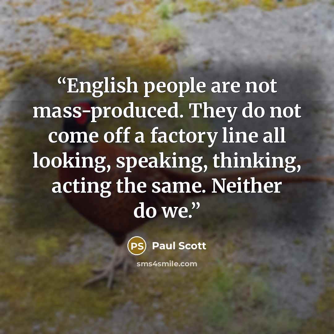 “English people are not mass-produced. They do not come off a factory line all looking, speaking, thinking, acting the same. Neither do we.” quote by Paul Scott