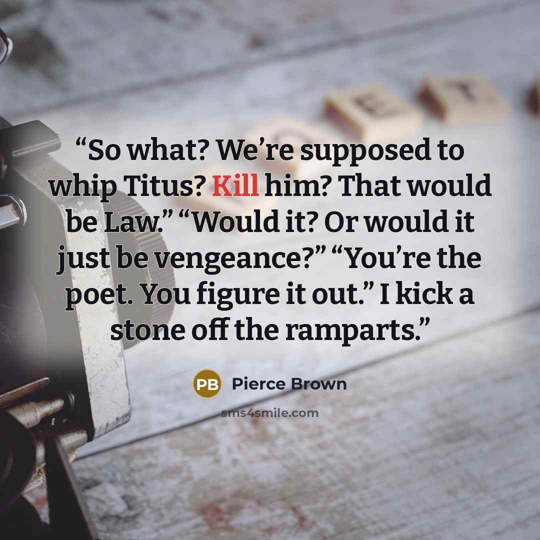 “So what? We’re supposed to whip Titus? Kill him? That would be Law.” “Would it? Or would it just be vengeance?” “You’re the poet. You figure it out.” I kick a stone off the ramparts.” quote by Pierce Brown