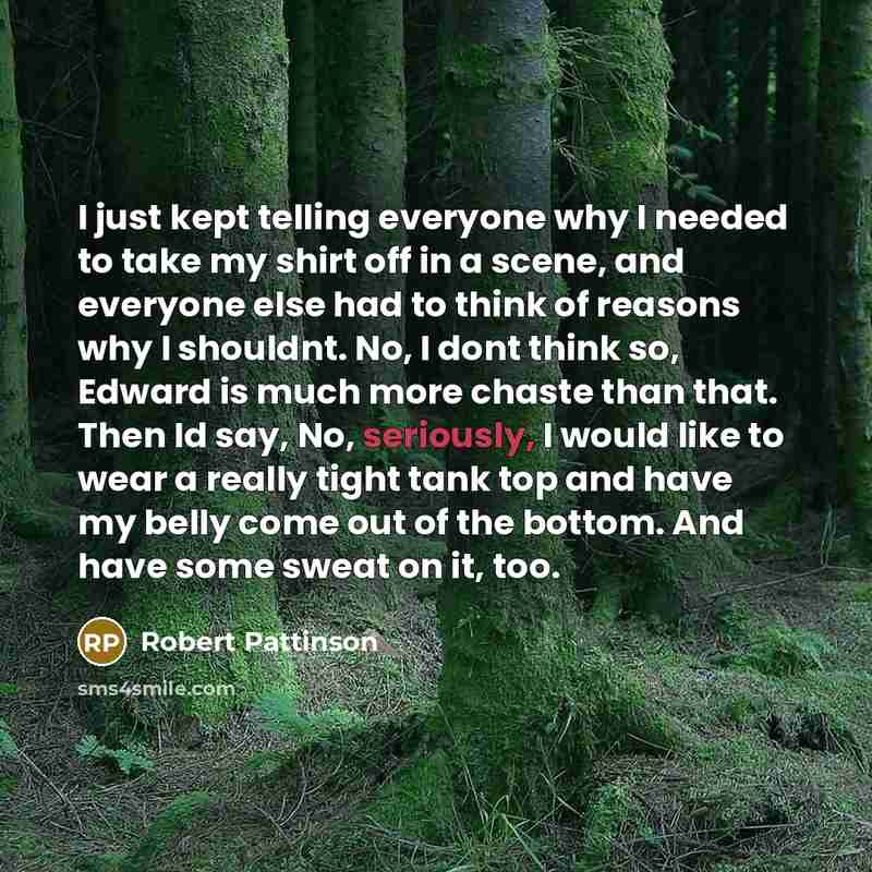 “I just kept telling everyone why I needed to take my shirt off in a scene, and everyone else had to think of reasons why I shouldnt. No, I dont think so, Edward is much more chaste than that. Then Id say, No, seriously, I would like to wear a really tight tank top and have my belly come out of the…” quote by Robert Pattinson