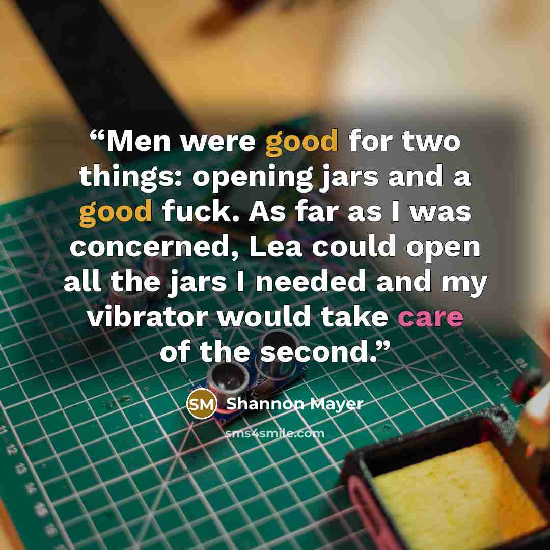 “Men were good for two things: opening jars and a good fuck. As far as I was concerned, Lea could open all the jars I needed and my vibrator would take care of the second.” quote by Shannon Mayer