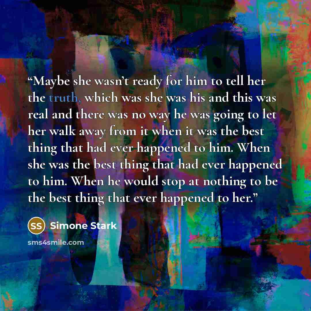 “Maybe she wasn’t ready for him to tell her the truth, which was she was his and this was real and there was no way he was going to let her walk away from it when it was the best thing that had ever happened to him. When she was the best thing that had ever happened to him. When he would stop at…” quote by Simone Stark