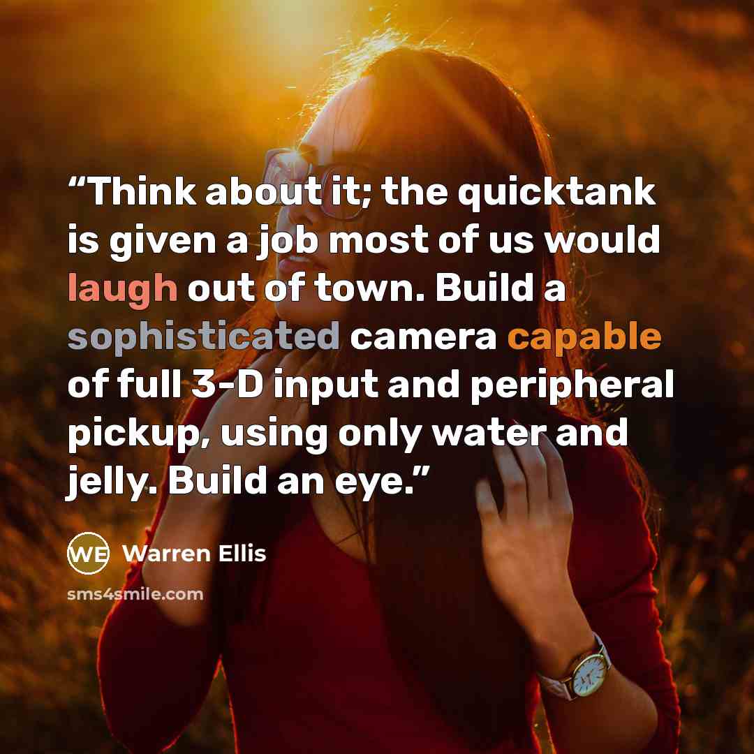 “Think about it; the quicktank is given a job most of us would laugh out of town. Build a sophisticated camera capable of full 3-D input and peripheral pickup, using only water and jelly. Build an eye.” quote by Warren Ellis