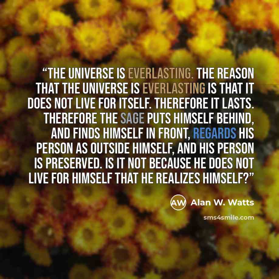 “The universe is everlasting. The reason that the universe is everlasting is that it does not live for itself. Therefore it lasts. Therefore the sage puts himself behind, and finds himself in front, regards his person as outside himself, and his person is preserved. Is it not because he does not…” quote by Alan W. Watts