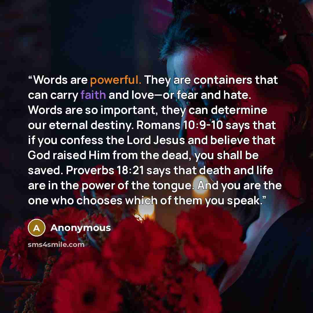 “Words are powerful. They are containers that can carry faith and love—or fear and hate. Words are so important, they can determine our eternal destiny. Romans 10:9-10 says that if you confess the Lord Jesus and believe that God raised Him from the dead, you shall be saved. Proverbs 18:21 says that…” quote by Anonymous