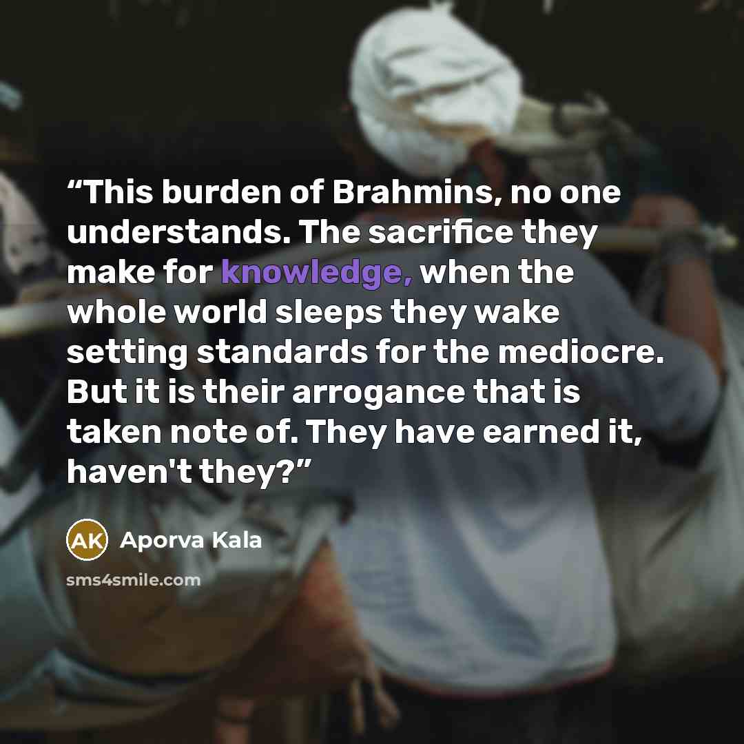 “This burden of Brahmins, no one understands. The sacrifice they make for knowledge, when the whole world sleeps they wake setting standards for the mediocre. But it is their arrogance that is taken note of. They have earned it, haven't they?” quote by Aporva Kala