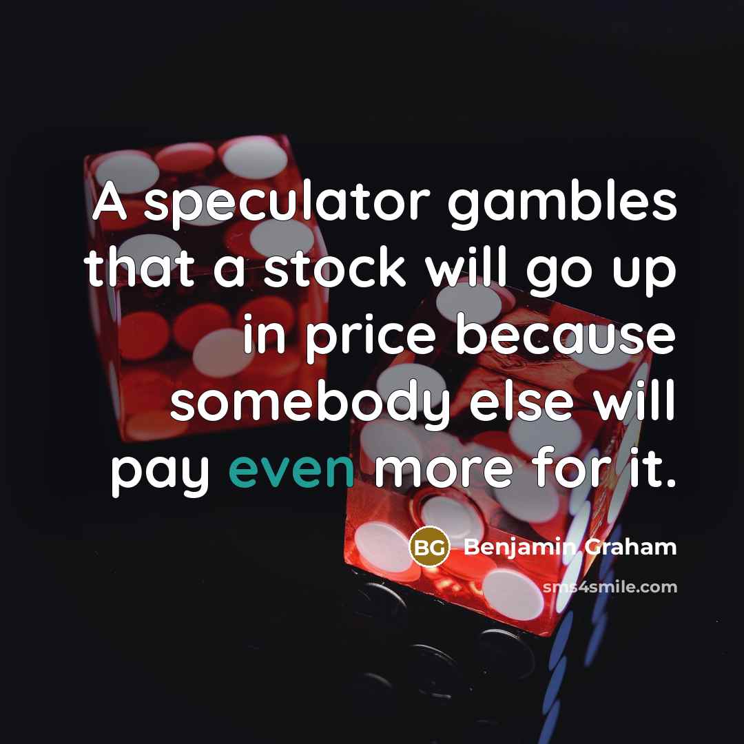 “A speculator gambles that a stock will go up in price because somebody else will pay even more for it.” quote by Benjamin Graham