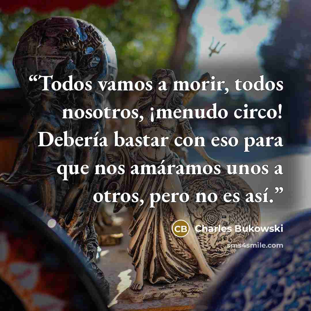 “Todos vamos a morir, todos nosotros, ¡menudo circo! Debería bastar con eso para que nos amáramos unos a otros, pero no es así.” quote by Charles Bukowski