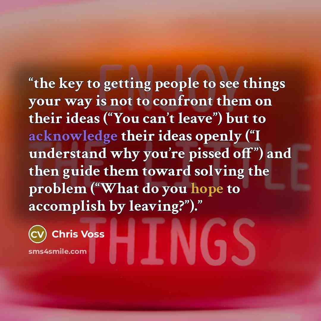 “the key to getting people to see things your way is not to confront them on their ideas (“You can’t leave”) but to acknowledge their ideas openly (“I understand why you’re pissed off”) and then guide them toward solving the problem (“What do you hope to accomplish by leaving?”).” quote by Chris Voss
