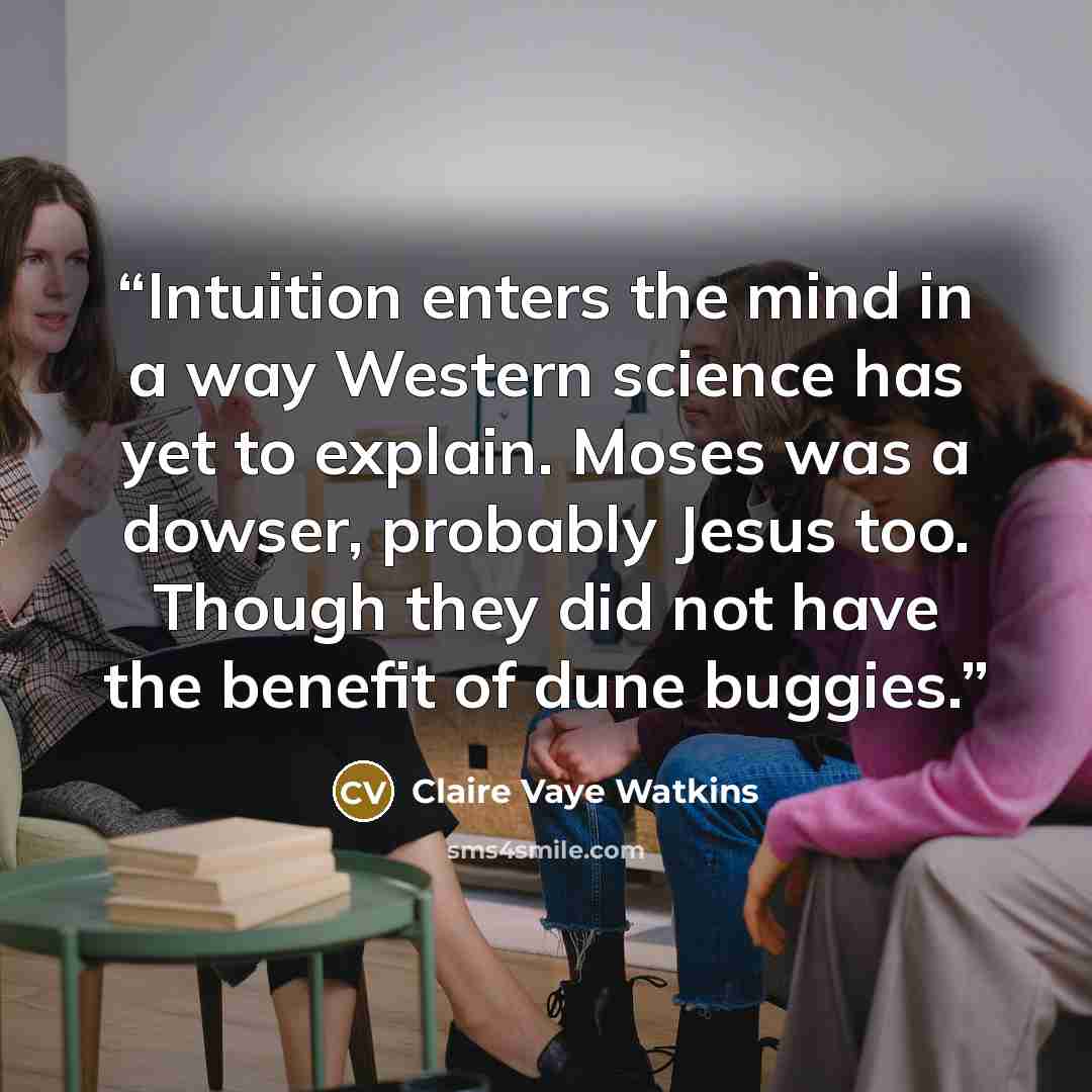 “Intuition enters the mind in a way Western science has yet to explain. Moses was a dowser, probably Jesus too. Though they did not have the benefit of dune buggies.” quote by Claire Vaye Watkins