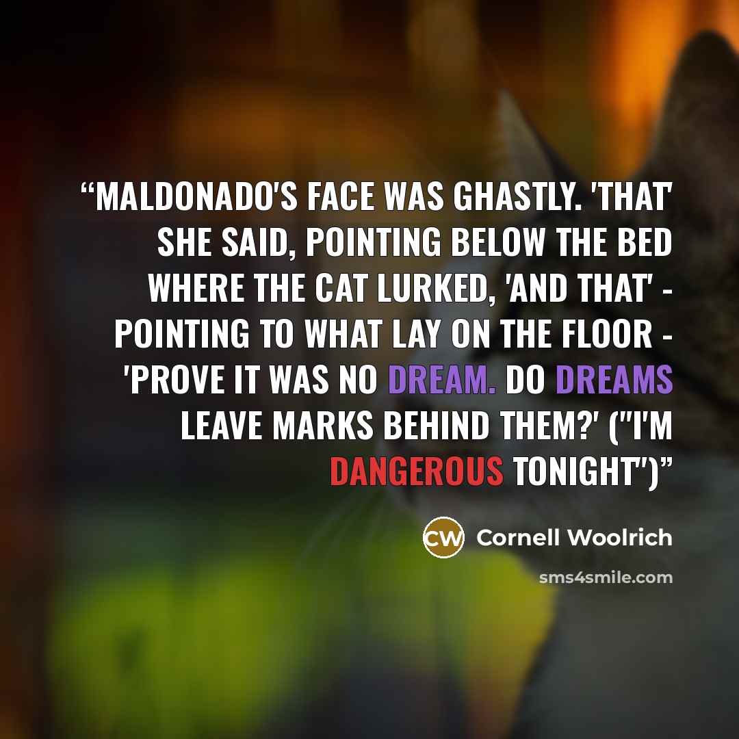 “Maldonado's face was ghastly. 'That' she said, pointing below the bed where the cat lurked, 'and that' - pointing to what lay on the floor - 'prove it was no dream. Do dreams leave marks behind them?' ("I'm Dangerous Tonight")” quote by Cornell Woolrich