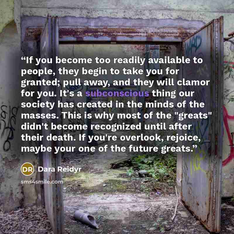 “If you become too readily available to people, they begin to take you for granted; pull away, and they will clamor for you. It's a subconscious thing our society has created in the minds of the masses. This is why most of the "greats" didn't become recognized until after their death. If you're…” quote by Dara Reidyr